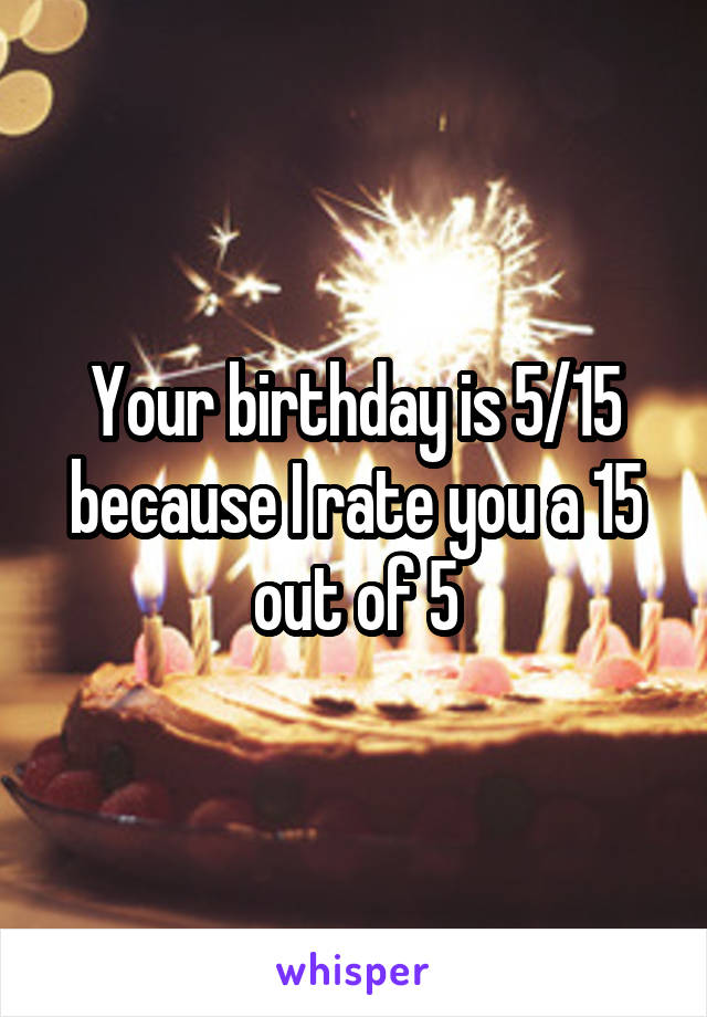 Your birthday is 5/15 because I rate you a 15 out of 5