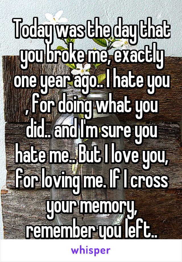 Today was the day that you broke me, exactly one year ago.. I hate you , for doing what you did.. and I'm sure you hate me.. But I love you, for loving me. If I cross your memory, remember you left..