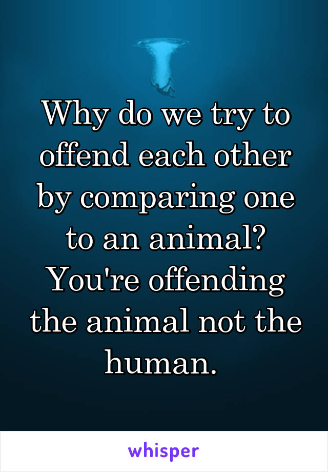 Why do we try to offend each other by comparing one to an animal? You're offending the animal not the human. 