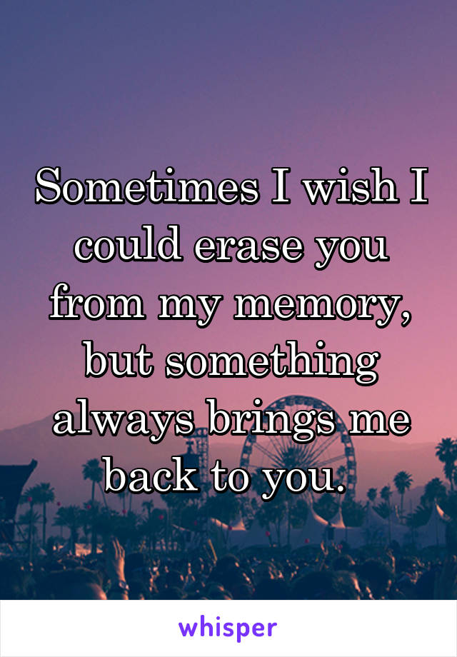 Sometimes I wish I could erase you from my memory, but something always brings me back to you. 