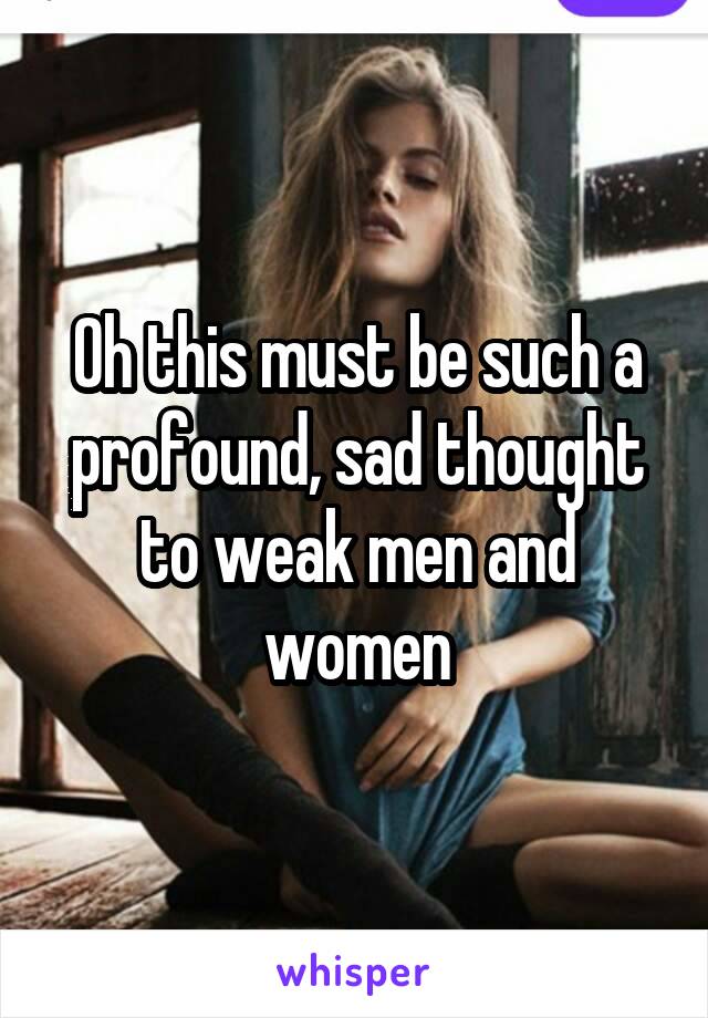 Oh this must be such a profound, sad thought to weak men and women