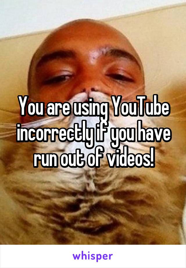 You are using YouTube incorrectly if you have run out of videos!