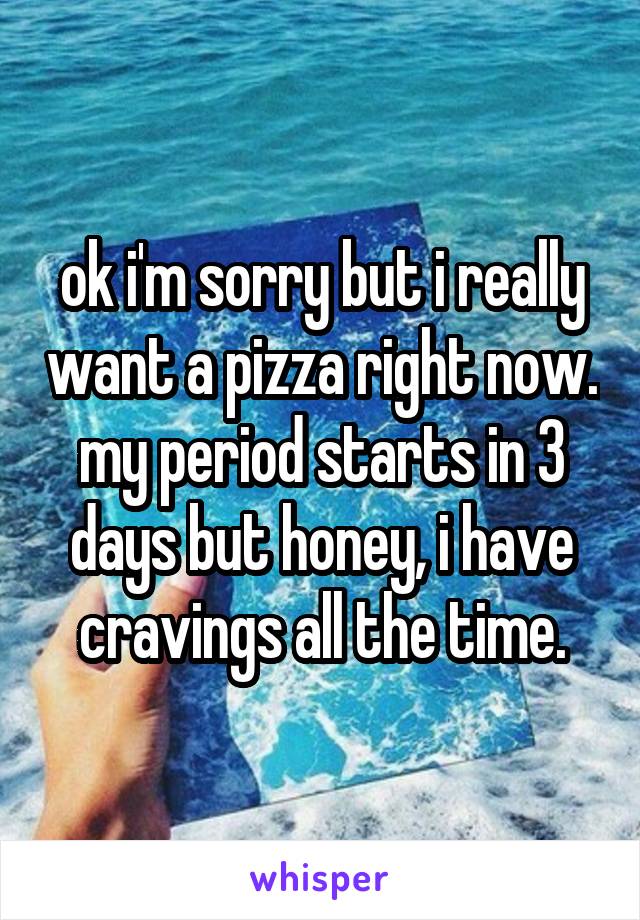 ok i'm sorry but i really want a pizza right now. my period starts in 3 days but honey, i have cravings all the time.