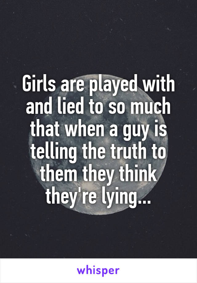 Girls are played with and lied to so much that when a guy is telling the truth to them they think they're lying...