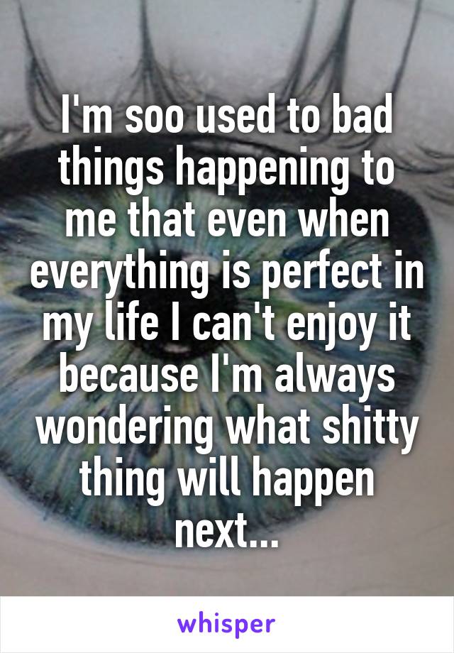 I'm soo used to bad things happening to me that even when everything is perfect in my life I can't enjoy it because I'm always wondering what shitty thing will happen next...