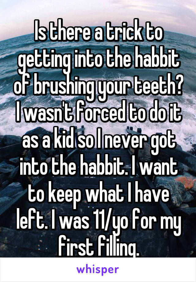 Is there a trick to getting into the habbit of brushing your teeth? I wasn't forced to do it as a kid so I never got into the habbit. I want to keep what I have left. I was 11/yo for my first filling.