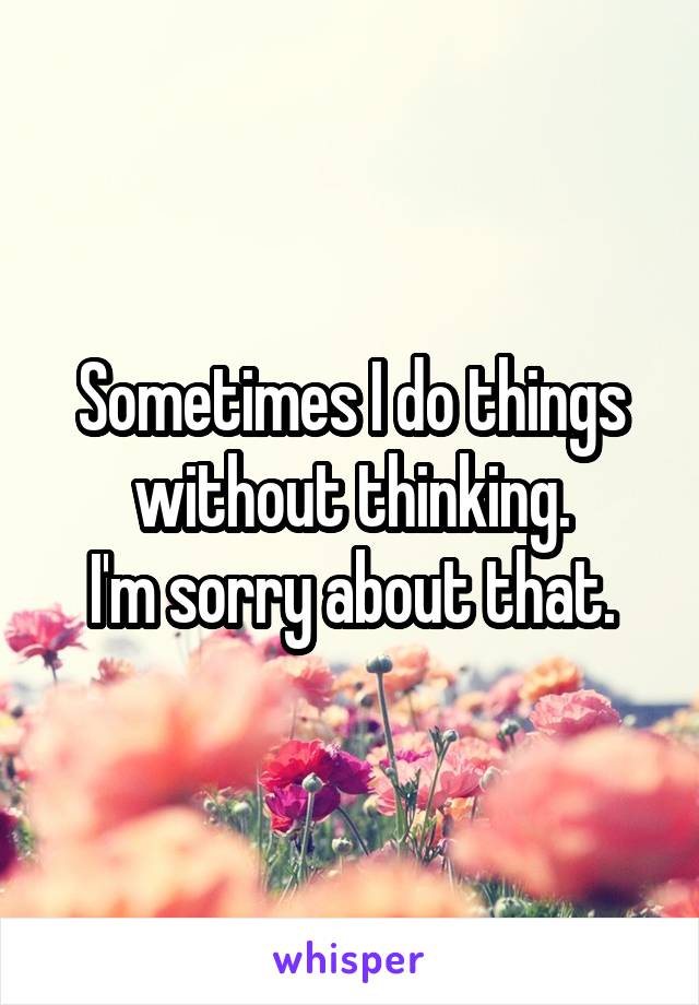 Sometimes I do things without thinking.
I'm sorry about that.