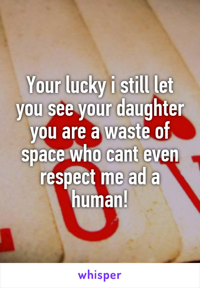 Your lucky i still let you see your daughter you are a waste of space who cant even respect me ad a human!