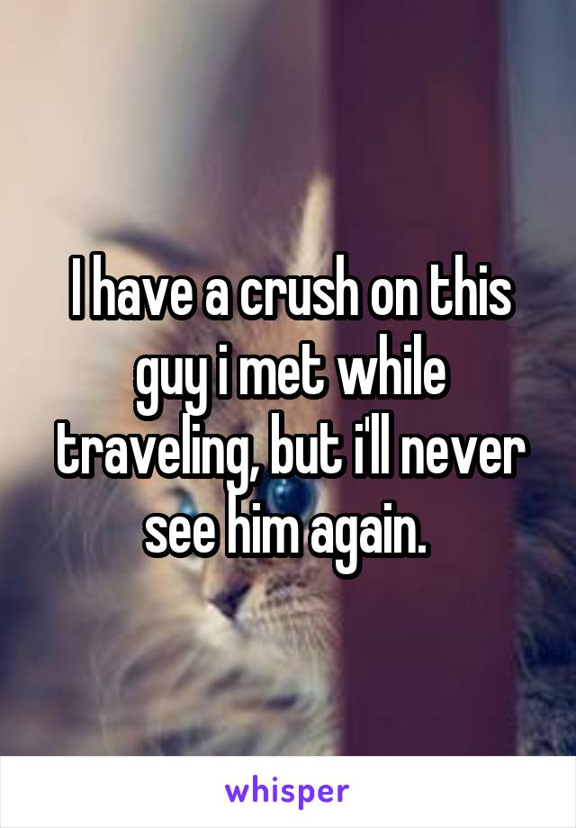 I have a crush on this guy i met while traveling, but i'll never see him again. 