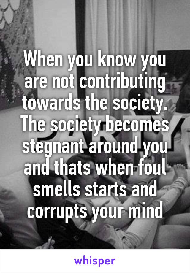 When you know you are not contributing towards the society. The society becomes stegnant around you and thats when foul smells starts and corrupts your mind