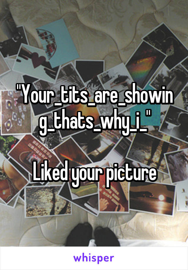 "Your_tits_are_showing_thats_why_i_"

Liked your picture