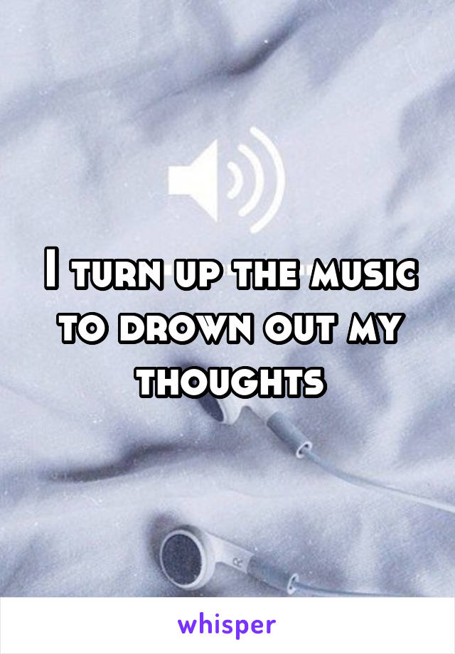 I turn up the music to drown out my thoughts