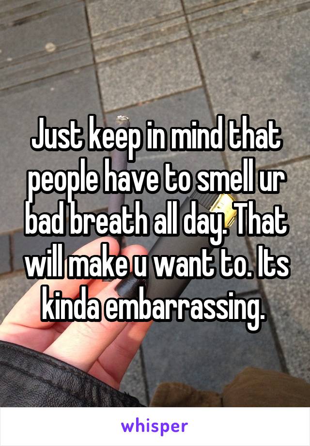 Just keep in mind that people have to smell ur bad breath all day. That will make u want to. Its kinda embarrassing. 