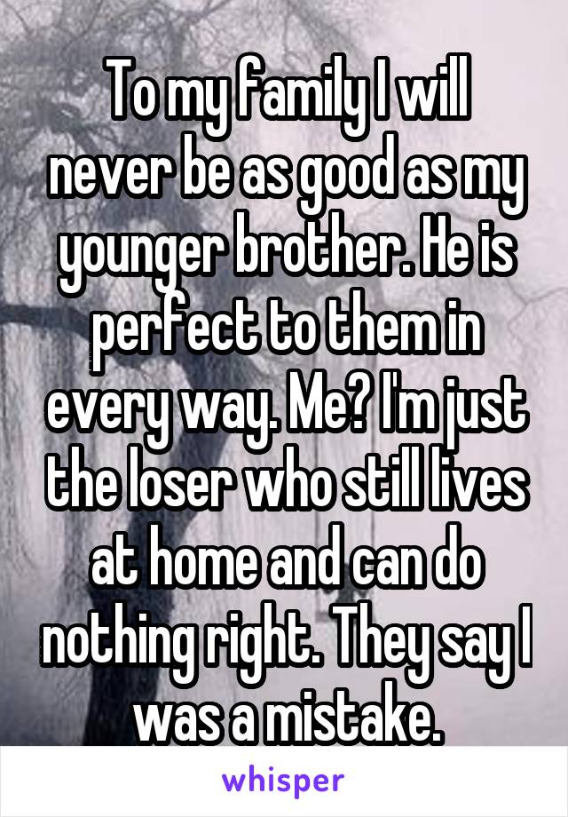 To my family I will never be as good as my younger brother. He is perfect to them in every way. Me? I'm just the loser who still lives at home and can do nothing right. They say I was a mistake.