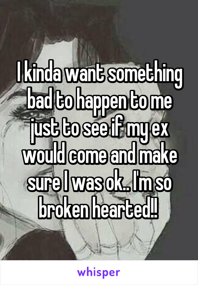 I kinda want something bad to happen to me just to see if my ex would come and make sure I was ok.. I'm so broken hearted!! 