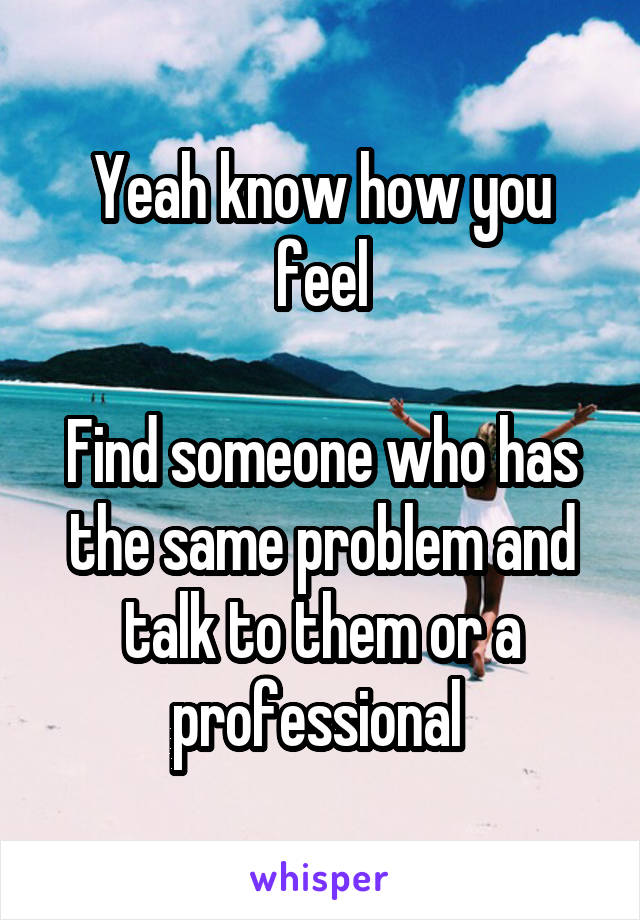 Yeah know how you feel

Find someone who has the same problem and talk to them or a professional 