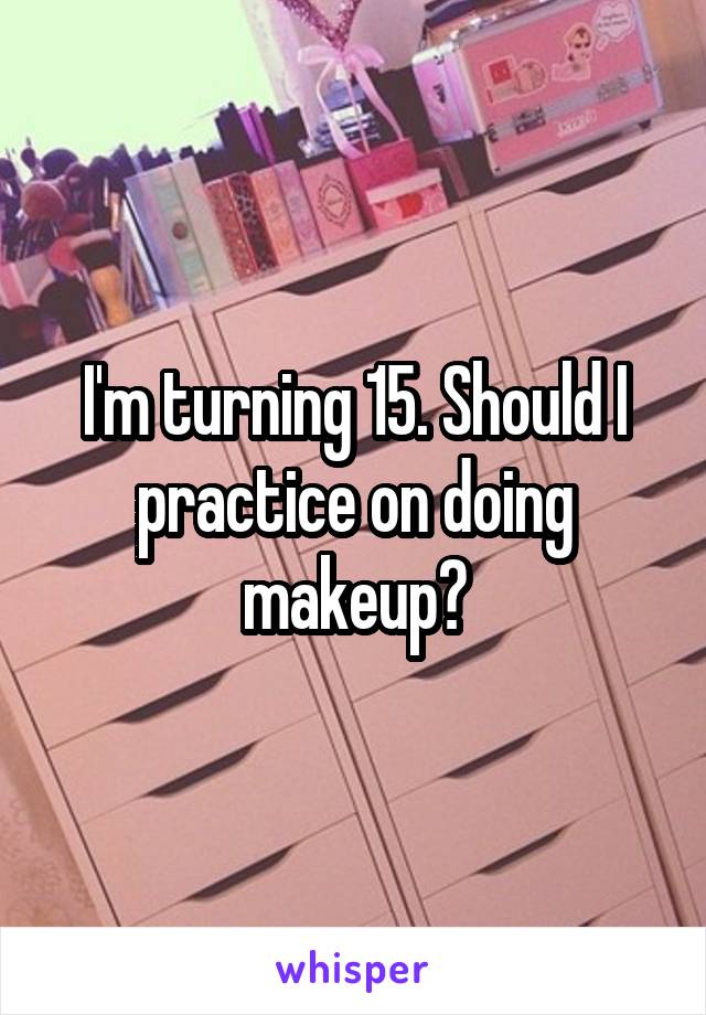 I'm turning 15. Should I practice on doing makeup?