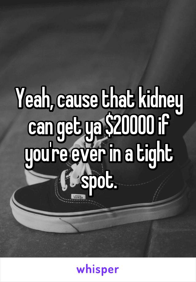 Yeah, cause that kidney can get ya $20000 if you're ever in a tight spot.