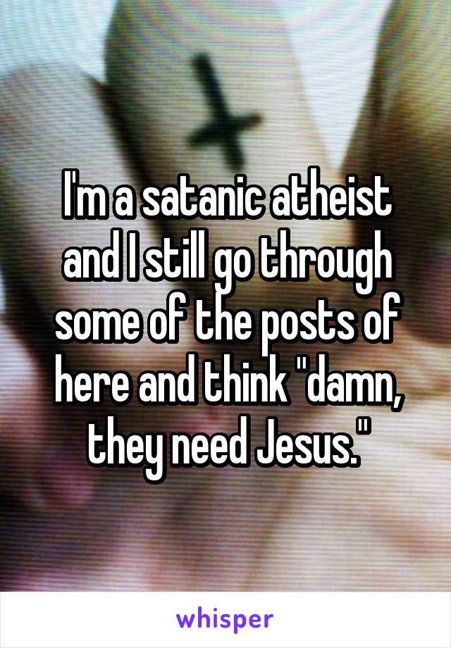 I'm a satanic atheist and I still go through some of the posts of here and think "damn, they need Jesus."