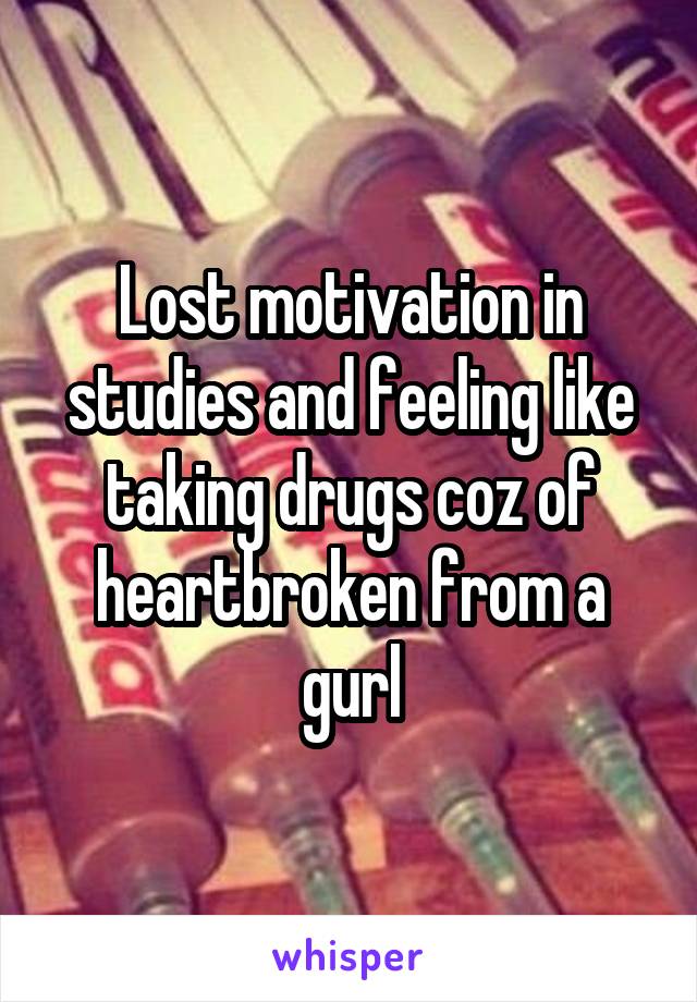 Lost motivation in studies and feeling like taking drugs coz of heartbroken from a gurl