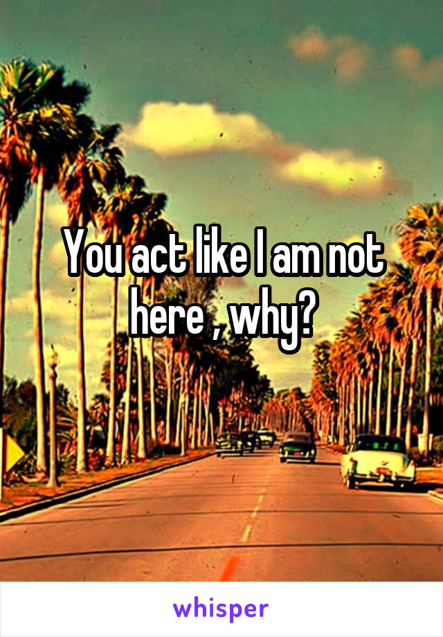 You act like I am not here , why?
