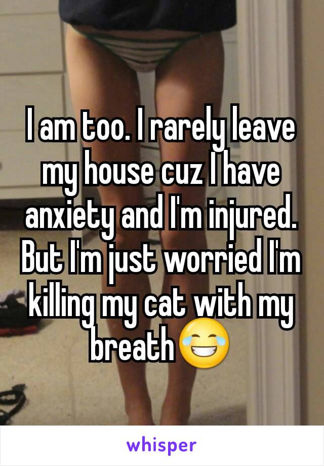 I am too. I rarely leave my house cuz I have anxiety and I'm injured. But I'm just worried I'm killing my cat with my breath😂