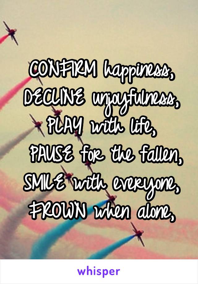 CONFIRM happiness, DECLINE unjoyfulness, PLAY with life,
 PAUSE for the fallen,
SMILE with everyone,
FROWN when alone,