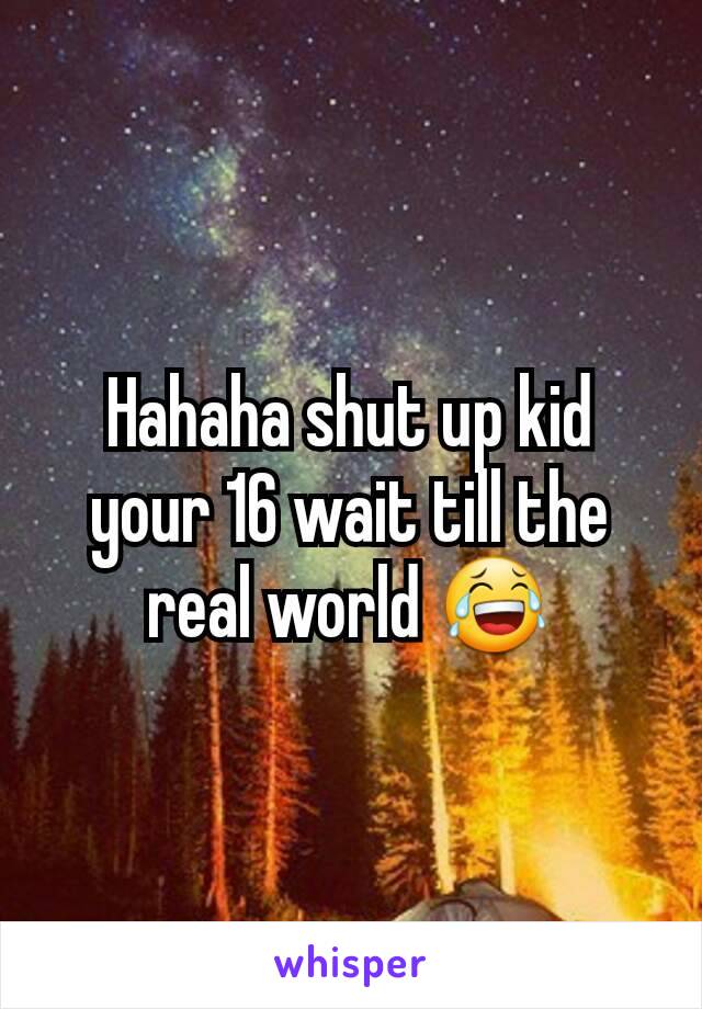 Hahaha shut up kid your 16 wait till the real world 😂