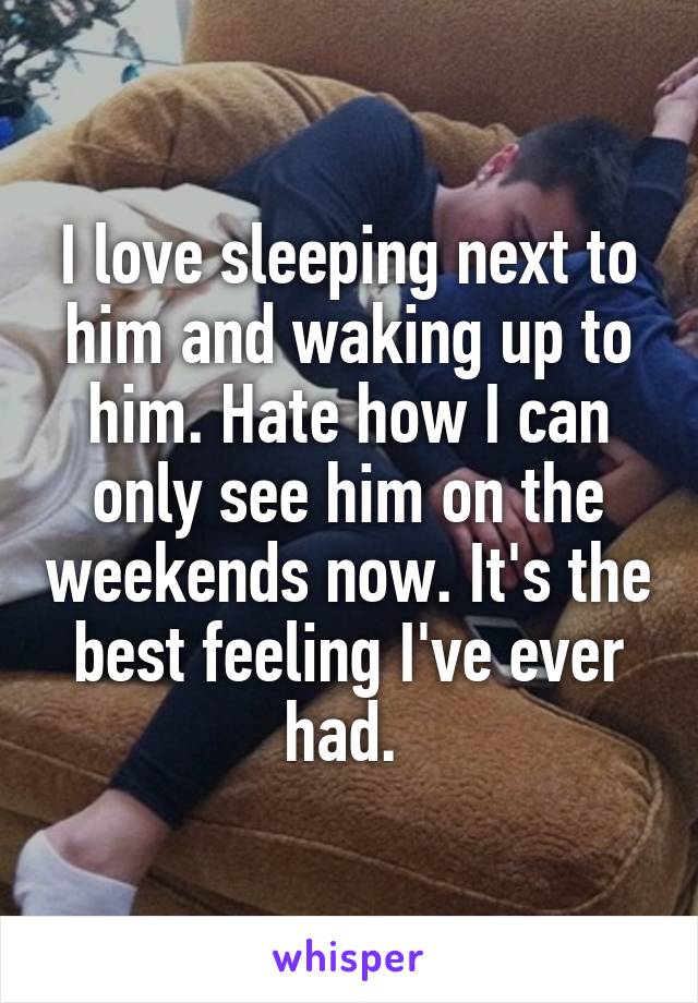 I love sleeping next to him and waking up to him. Hate how I can only see him on the weekends now. It's the best feeling I've ever had. 