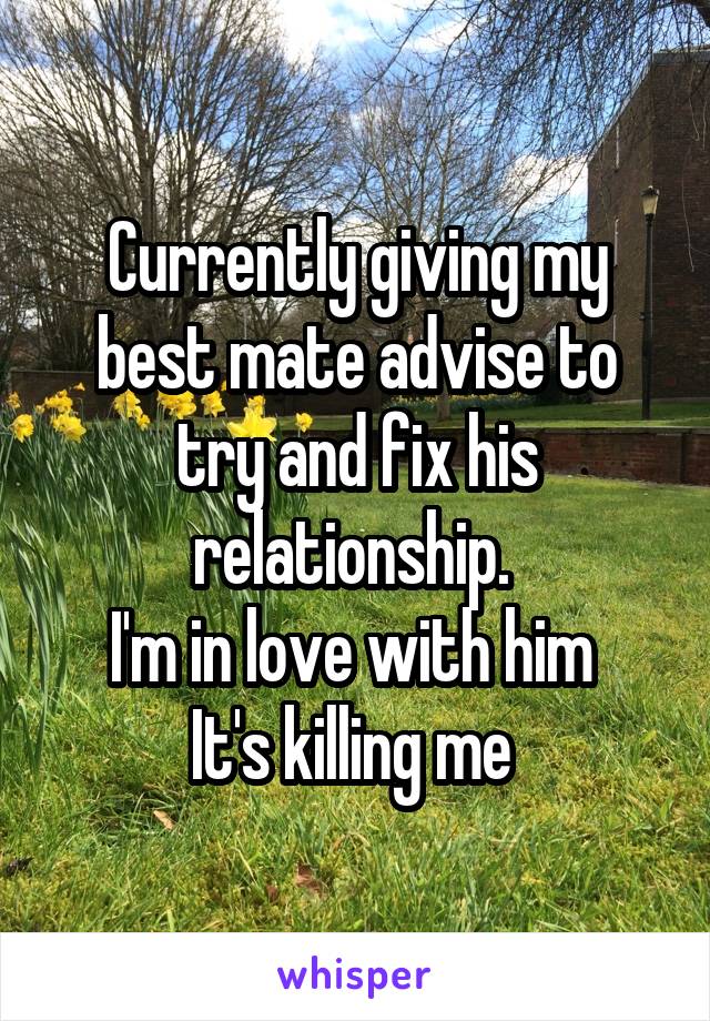 Currently giving my best mate advise to try and fix his relationship. 
I'm in love with him 
It's killing me 