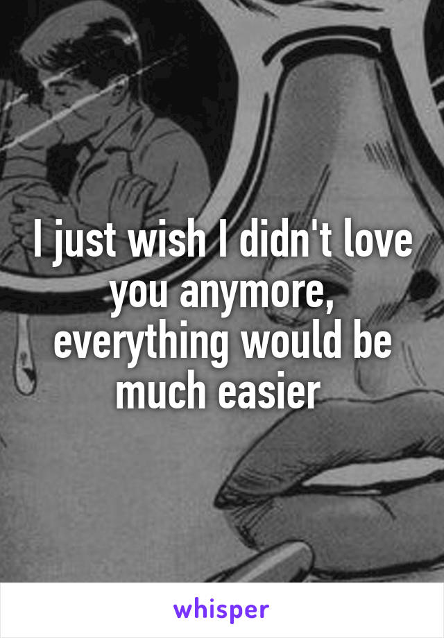 I just wish I didn't love you anymore, everything would be much easier 