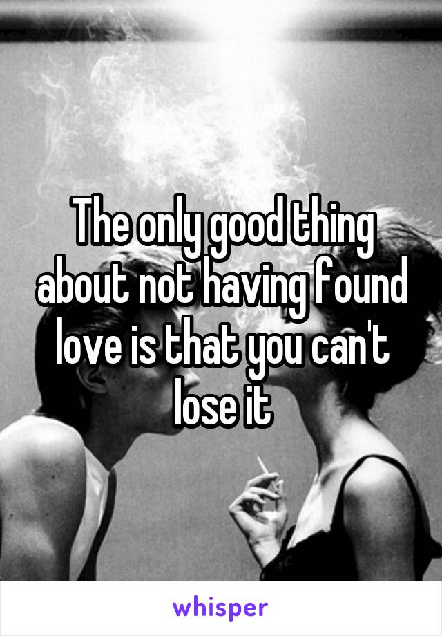 The only good thing about not having found love is that you can't lose it