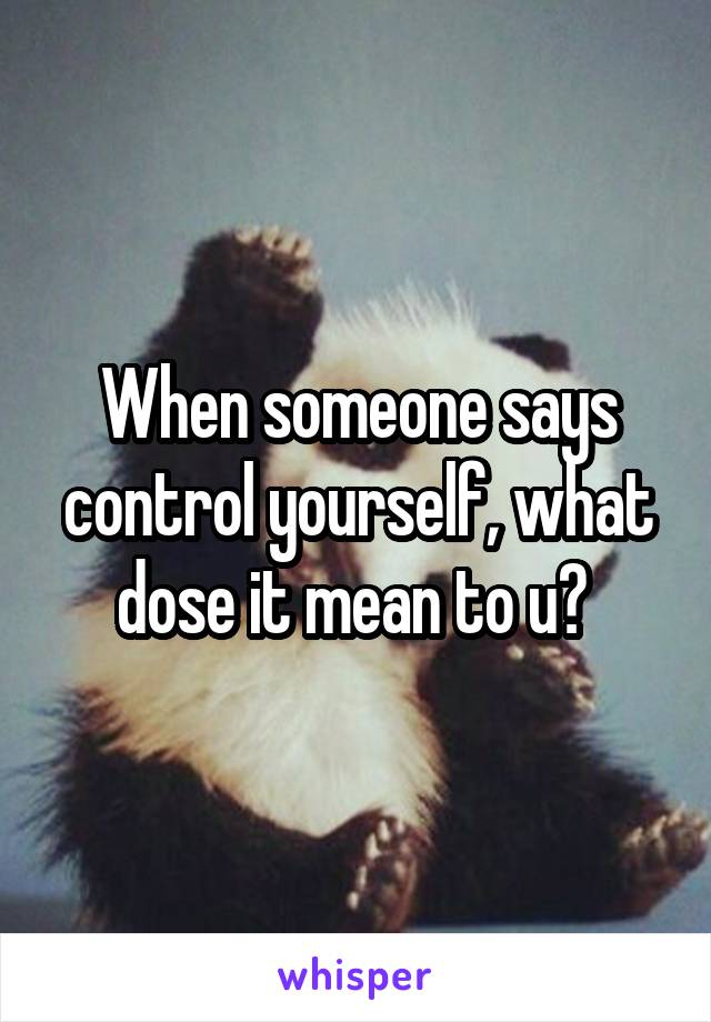 When someone says control yourself, what dose it mean to u? 