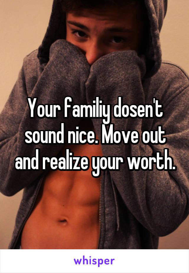 Your familiy dosen't sound nice. Move out and realize your worth.