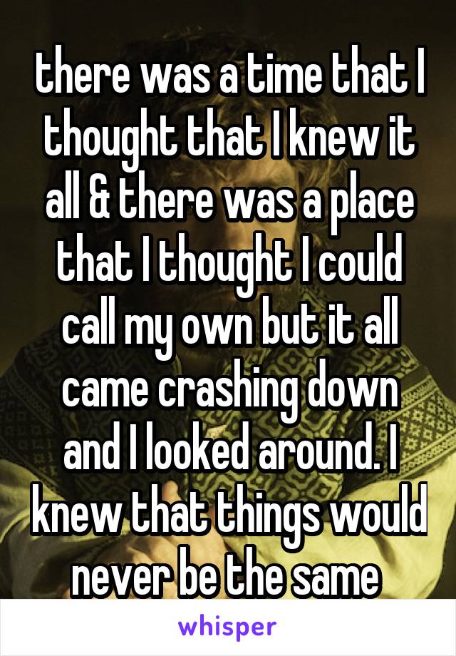 there was a time that I thought that I knew it all & there was a place that I thought I could call my own but it all came crashing down and I looked around. I knew that things would never be the same 