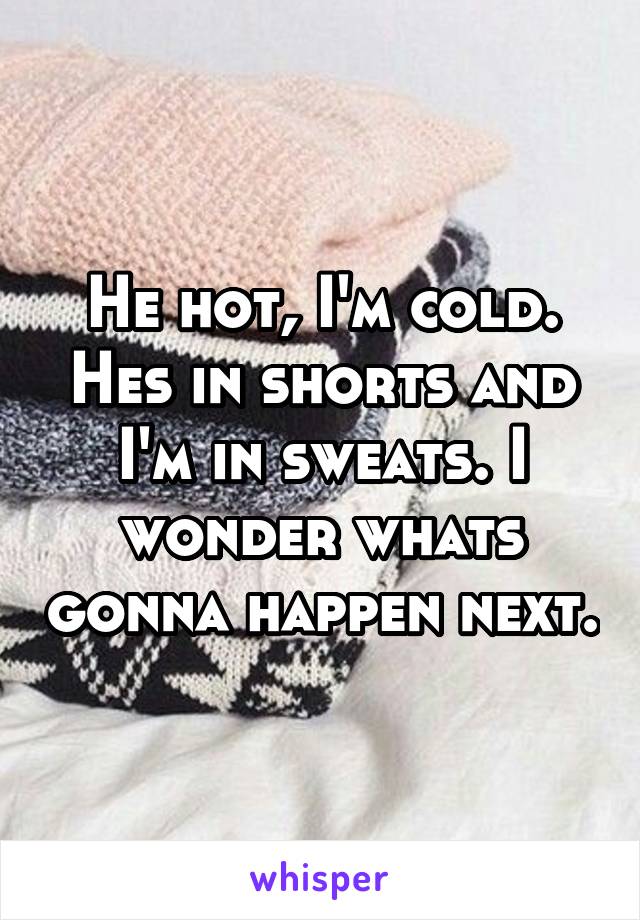 He hot, I'm cold. Hes in shorts and I'm in sweats. I wonder whats gonna happen next.