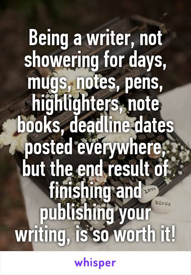 Being a writer, not showering for days, mugs, notes, pens, highlighters, note books, deadline dates posted everywhere, but the end result of finishing and publishing your writing, is so worth it!