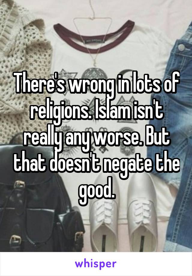 There's wrong in lots of religions. Islam isn't really any worse. But that doesn't negate the good.