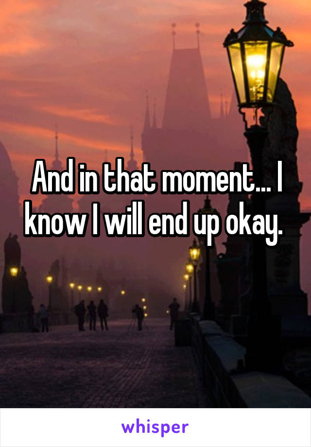 And in that moment... I know I will end up okay. 
