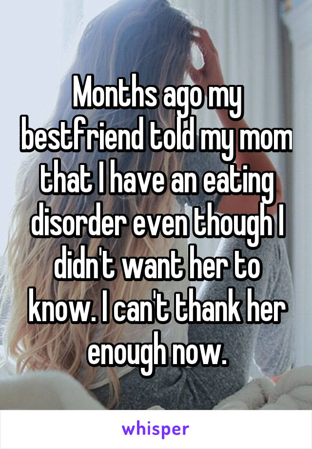 Months ago my bestfriend told my mom that I have an eating disorder even though I didn't want her to know. I can't thank her enough now.