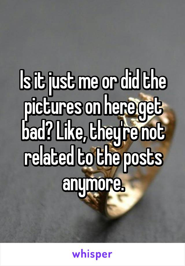 Is it just me or did the pictures on here get bad? Like, they're not related to the posts anymore.