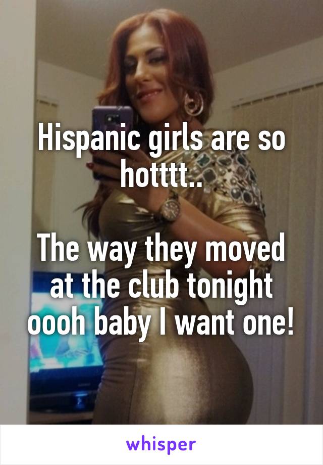 Hispanic girls are so hotttt..

The way they moved at the club tonight oooh baby I want one!