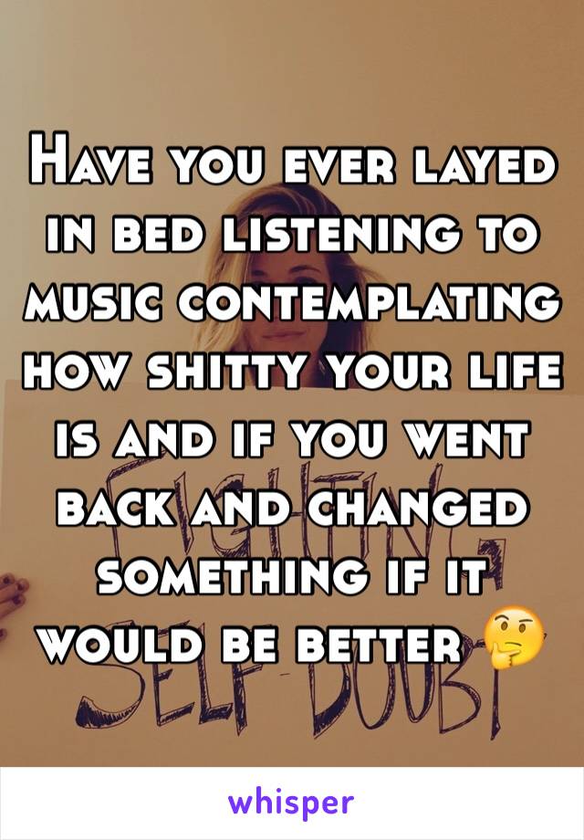 Have you ever layed in bed listening to music contemplating how shitty your life is and if you went back and changed something if it would be better 🤔