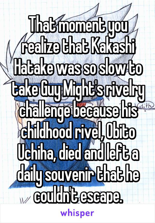 That moment you realize that Kakashi Hatake was so slow to take Guy Might's rivelry challenge because his childhood rivel, Obito Uchiha, died and left a daily souvenir that he couldn't escape.