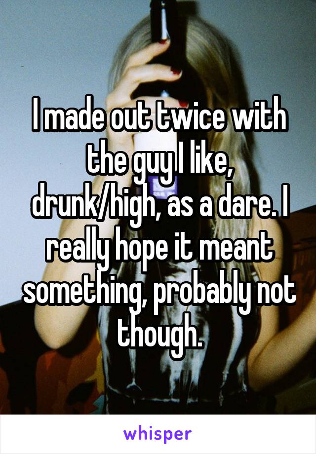 I made out twice with the guy I like, drunk/high, as a dare. I really hope it meant something, probably not though.