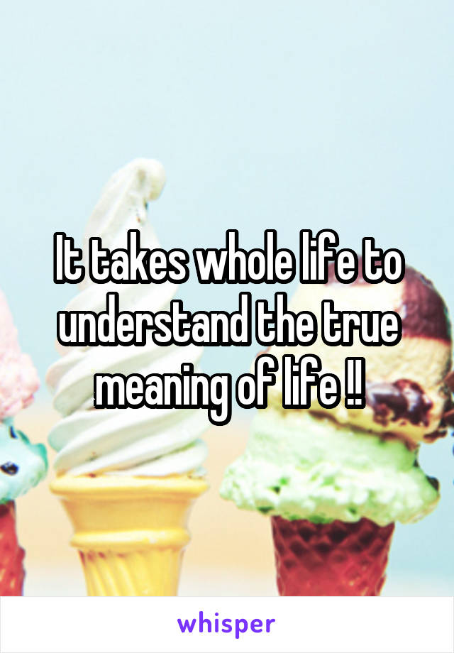 It takes whole life to understand the true meaning of life !!