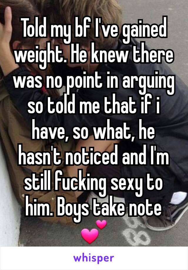 Told my bf I've gained weight. He knew there was no point in arguing so told me that if i have, so what, he hasn't noticed and I'm still fucking sexy to him. Boys take note 💕