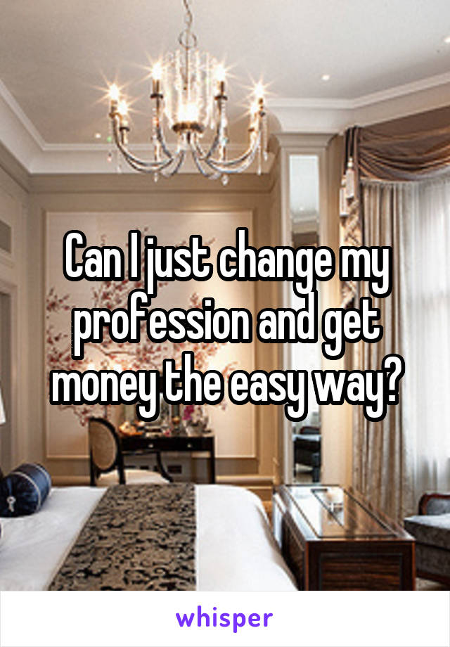 Can I just change my profession and get money the easy way?