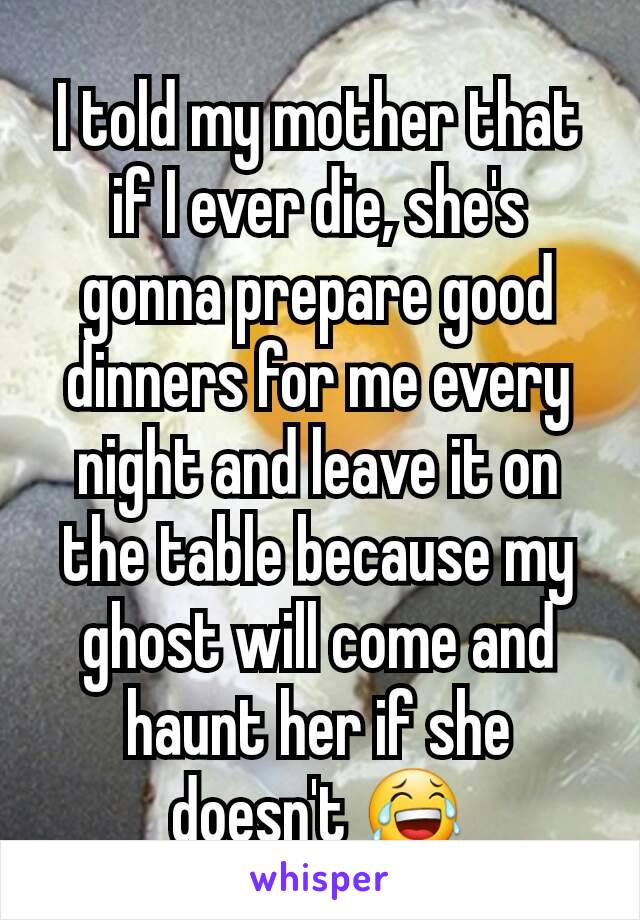 I told my mother that if I ever die, she's gonna prepare good dinners for me every night and leave it on the table because my ghost will come and haunt her if she doesn't 😂