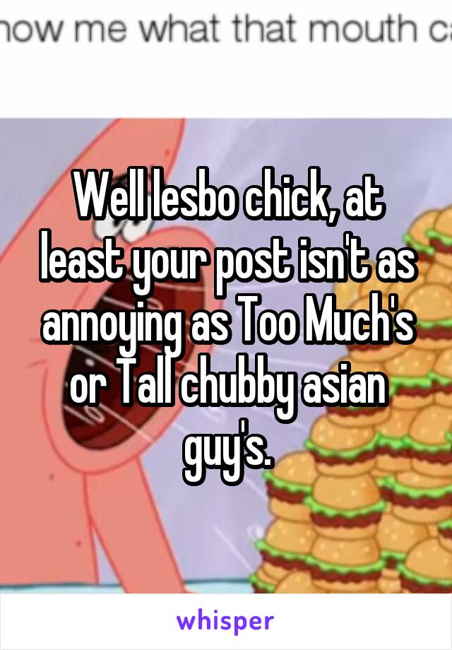 Well lesbo chick, at least your post isn't as annoying as Too Much's or Tall chubby asian guy's.